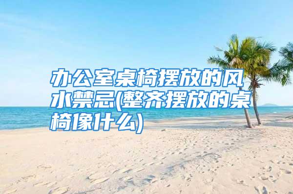 办公室桌椅摆放的风水禁忌(整齐摆放的桌椅像什么)