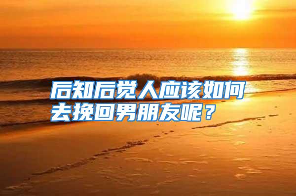 后知后觉人应该如何去挽回男朋友呢？