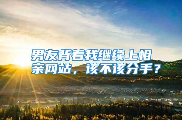 男友背着我继续上相亲网站，该不该分手？
