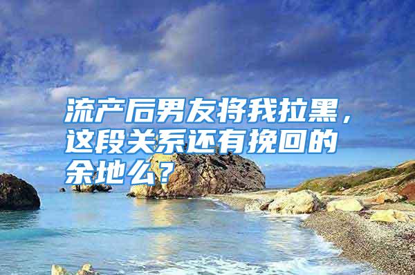 流产后男友将我拉黑，这段关系还有挽回的余地么？