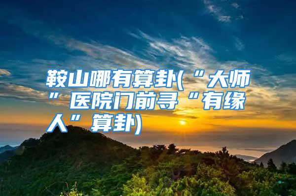 鞍山哪有算卦(“大师”医院门前寻“有缘人”算卦)