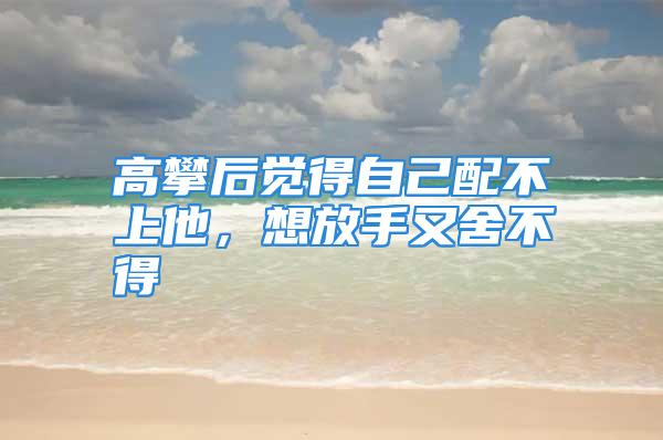 高攀后觉得自己配不上他，想放手又舍不得