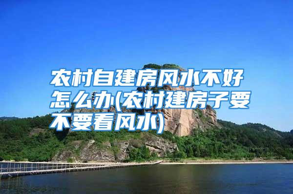 农村自建房风水不好怎么办(农村建房子要不要看风水)