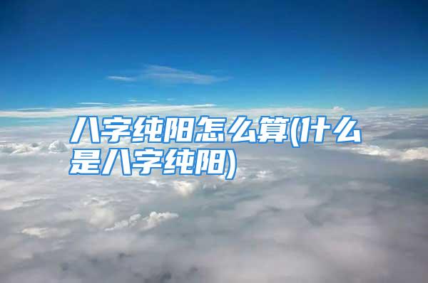 八字纯阳怎么算(什么是八字纯阳)