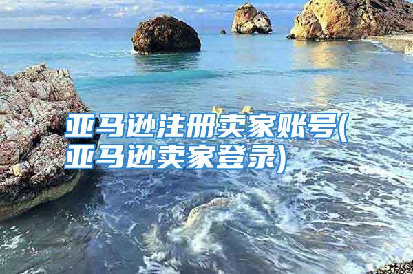 亚马逊注册卖家账号(亚马逊卖家登录)