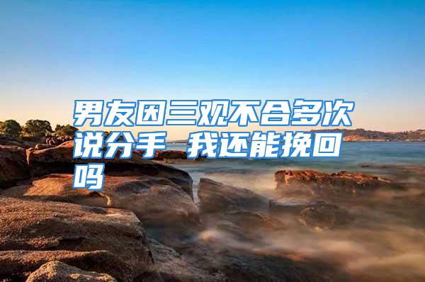 男友因三观不合多次说分手 我还能挽回吗