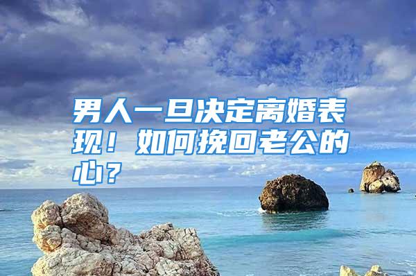 男人一旦决定离婚表现！如何挽回老公的心？