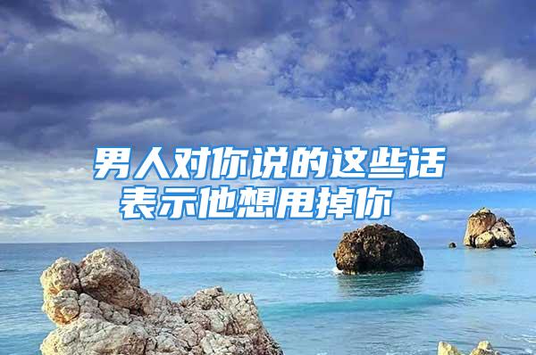 男人对你说的这些话 表示他想甩掉你