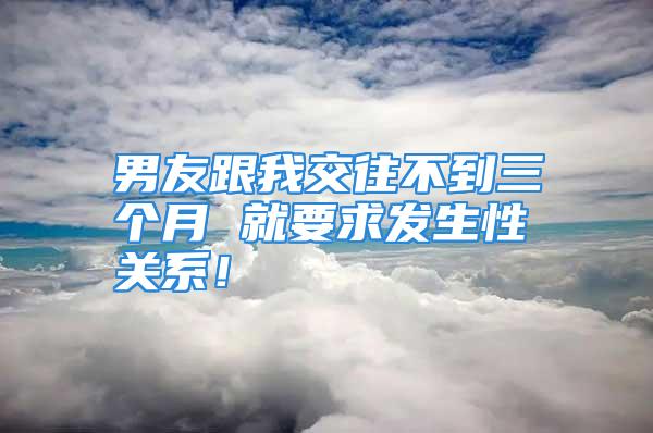 男友跟我交往不到三个月 就要求发生性关系！