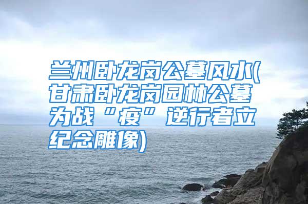 兰州卧龙岗公墓风水(甘肃卧龙岗园林公墓为战“疫”逆行者立纪念雕像)