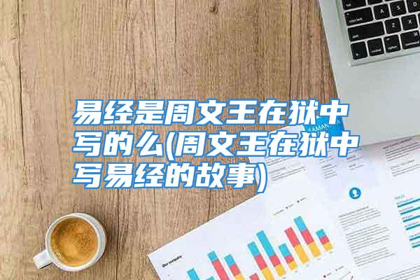 易经是周文王在狱中写的么(周文王在狱中写易经的故事)