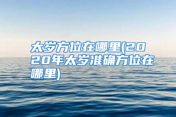 太岁方位在哪里(2020年太岁准确方位在哪里)