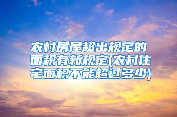 农村房屋超出规定的面积有新规定(农村住宅面积不能超过多少)