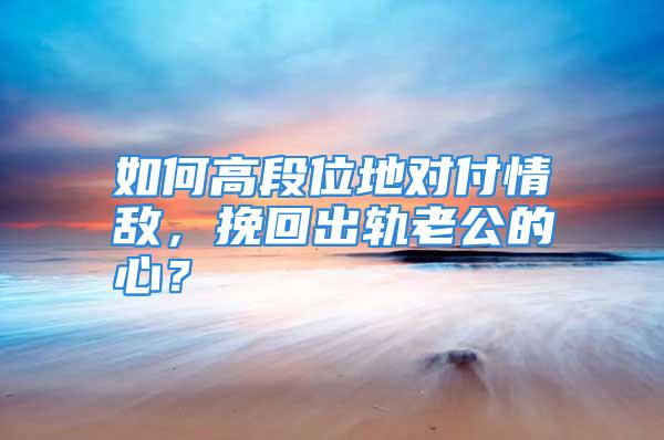 如何高段位地对付情敌，挽回出轨老公的心？