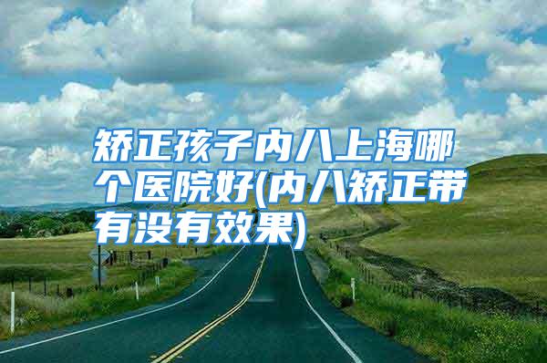 矫正孩子内八上海哪个医院好(内八矫正带有没有效果)