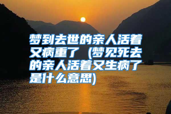 梦到去世的亲人活着又病重了 (梦见死去的亲人活着又生病了是什么意思)