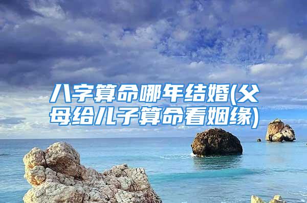 八字算命哪年结婚(父母给儿子算命看姻缘)