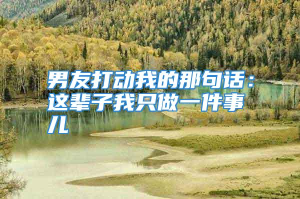 男友打动我的那句话：这辈子我只做一件事儿