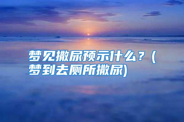 梦见撒尿预示什么？(梦到去厕所撒尿)
