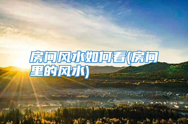 房间风水如何看(房间里的风水)