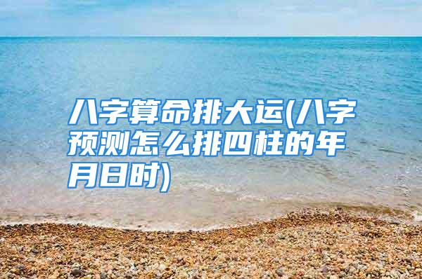 八字算命排大运(八字预测怎么排四柱的年月日时)