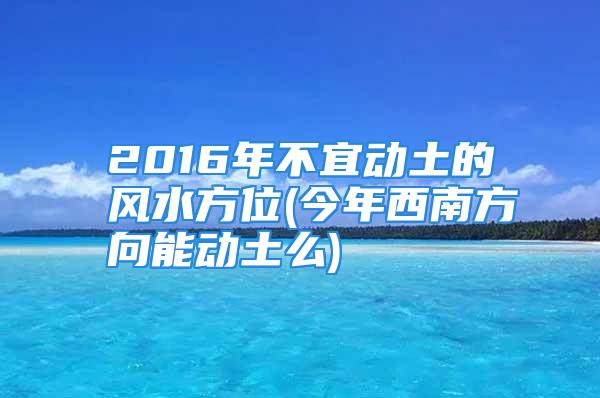 2016年不宜动土的风水方位(今年西南方向能动土么)