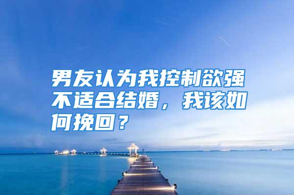 男友认为我控制欲强不适合结婚，我该如何挽回？