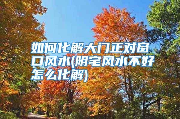 如何化解大门正对窗口风水(阴宅风水不好怎么化解)
