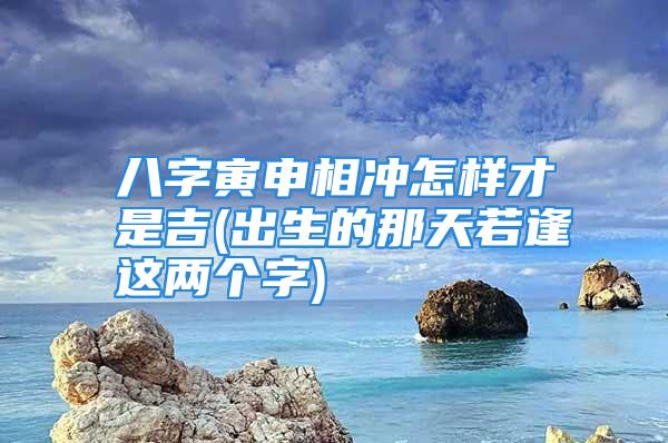 八字寅申相冲怎样才是吉(出生的那天若逢这两个字)