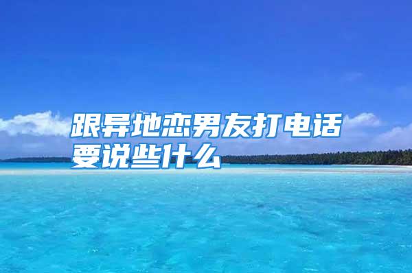 跟异地恋男友打电话要说些什么