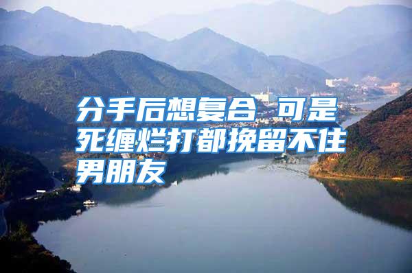 分手后想复合 可是死缠烂打都挽留不住男朋友