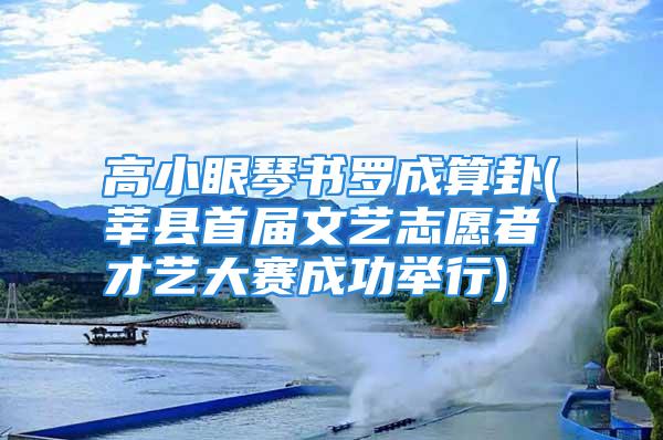 高小眼琴书罗成算卦(莘县首届文艺志愿者才艺大赛成功举行)