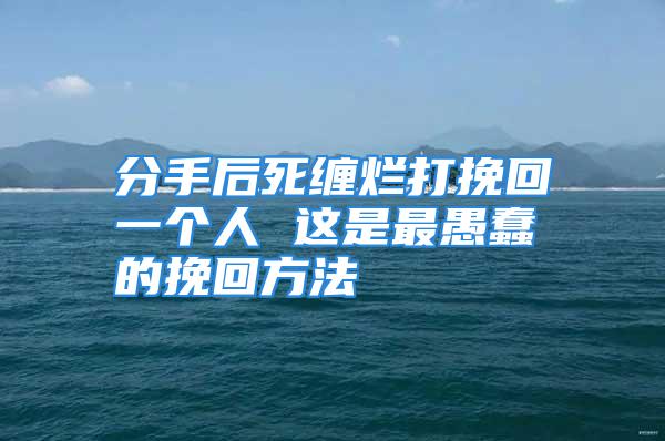 分手后死缠烂打挽回一个人 这是最愚蠢的挽回方法