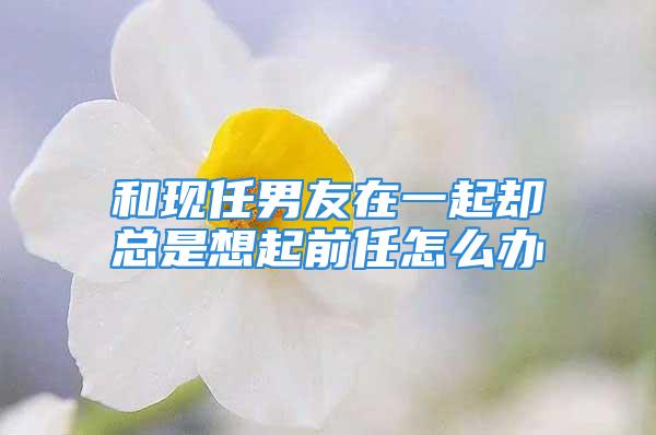 和现任男友在一起却总是想起前任怎么办