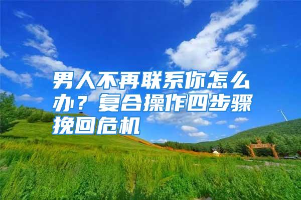 男人不再联系你怎么办？复合操作四步骤挽回危机