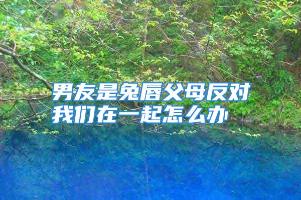 男友是兔唇父母反对我们在一起怎么办