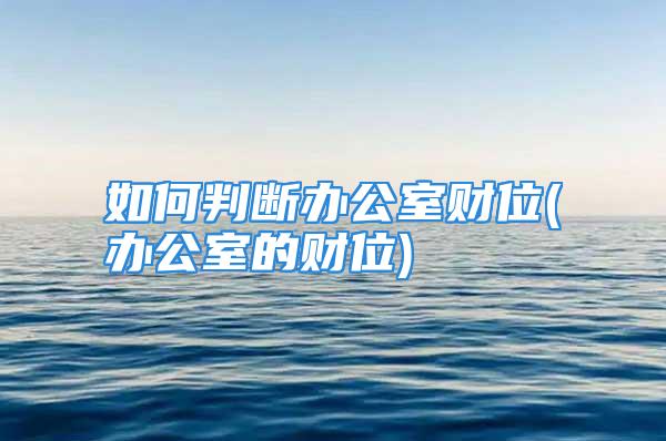 如何判断办公室财位(办公室的财位)