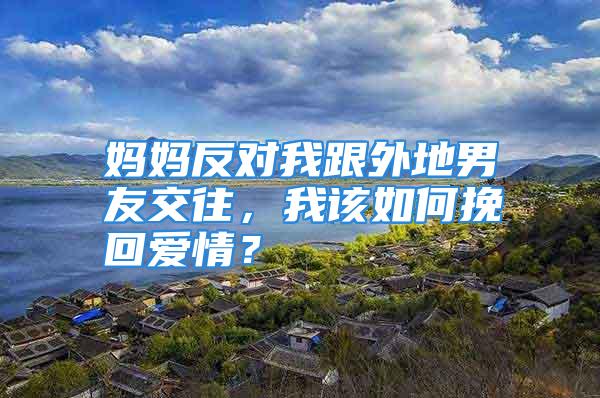 妈妈反对我跟外地男友交往，我该如何挽回爱情？