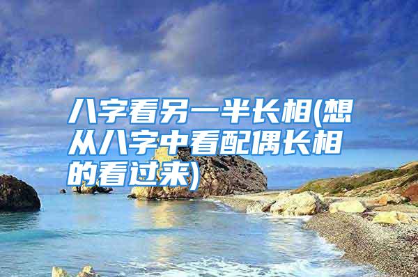 八字看另一半长相(想从八字中看配偶长相的看过来)