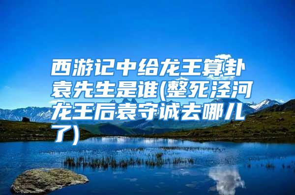 西游记中给龙王算卦袁先生是谁(整死泾河龙王后袁守诚去哪儿了)