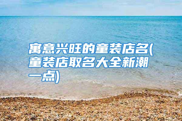 寓意兴旺的童装店名(童装店取名大全新潮一点)