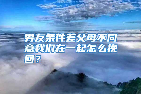 男友条件差父母不同意我们在一起怎么挽回？