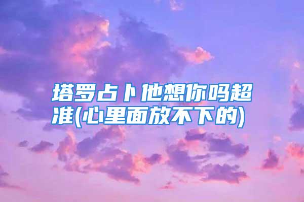 塔罗占卜他想你吗超准(心里面放不下的)