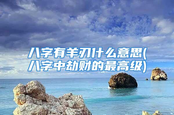 八字有羊刃什么意思(八字中劫财的最高级)