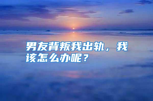 男友背叛我出轨，我该怎么办呢？