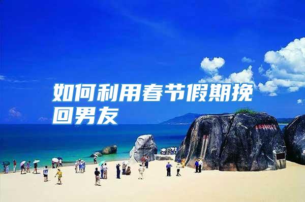 如何利用春节假期挽回男友