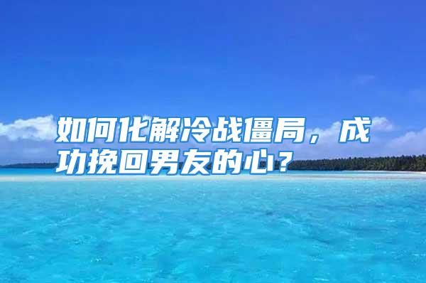 如何化解冷战僵局，成功挽回男友的心？