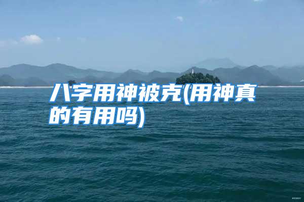 八字用神被克(用神真的有用吗)