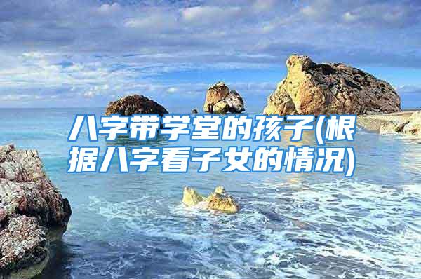 八字带学堂的孩子(根据八字看子女的情况)