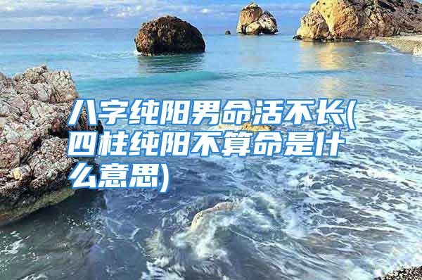 八字纯阳男命活不长(四柱纯阳不算命是什么意思)